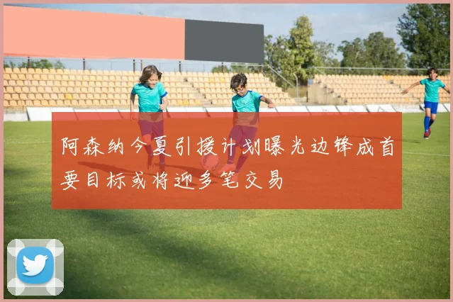 阿森纳今夏引援计划曝光边锋成首要目标或将迎多笔交易