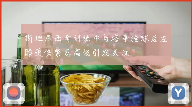 斯坦尼西奇训练中与塔争抢球后左膝受伤紧急离场引发关注