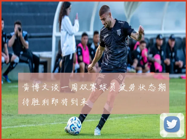 黄博文谈一周双赛球员疲劳状态期待胜利即将到来