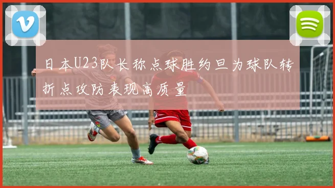 日本U23队长称点球胜约旦为球队转折点攻防表现高质量