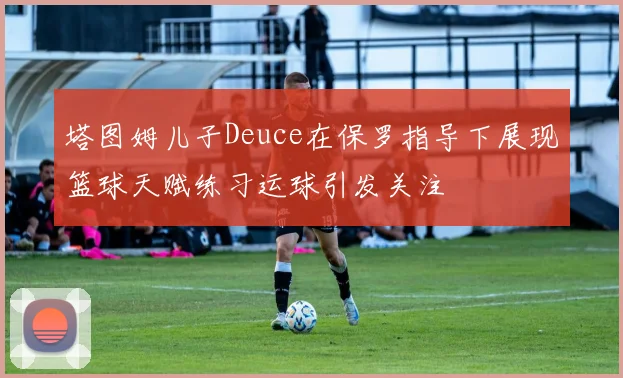 塔图姆儿子Deuce在保罗指导下展现篮球天赋练习运球引发关注