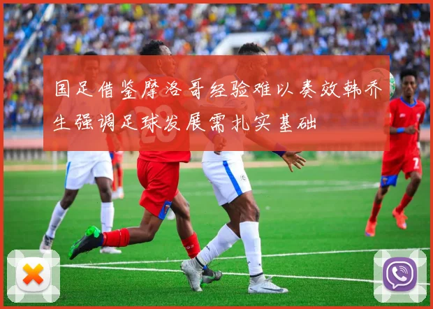 国足借鉴摩洛哥经验难以奏效韩乔生强调足球发展需扎实基础