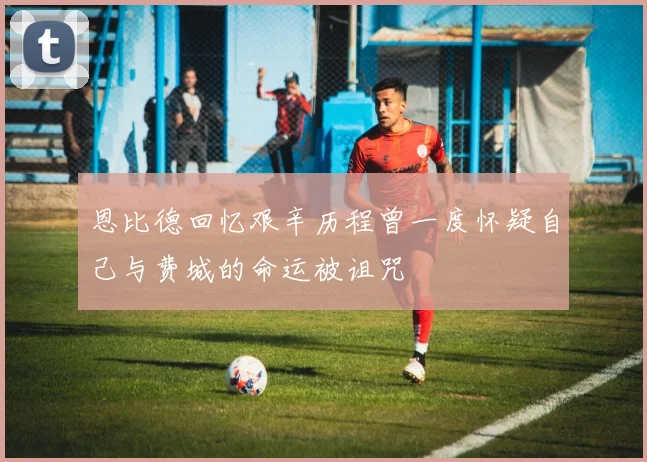 恩比德回忆艰辛历程曾一度怀疑自己与费城的命运被诅咒