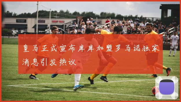 皇马正式宣布库库加盟罗马诺独家消息引发热议