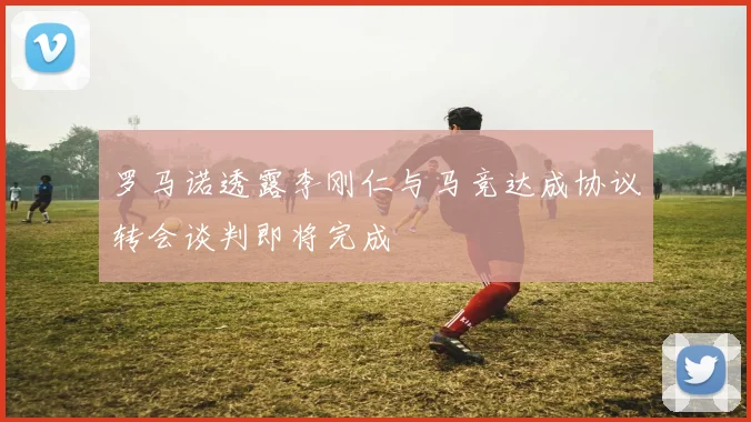 罗马诺透露李刚仁与马竞达成协议转会谈判即将完成