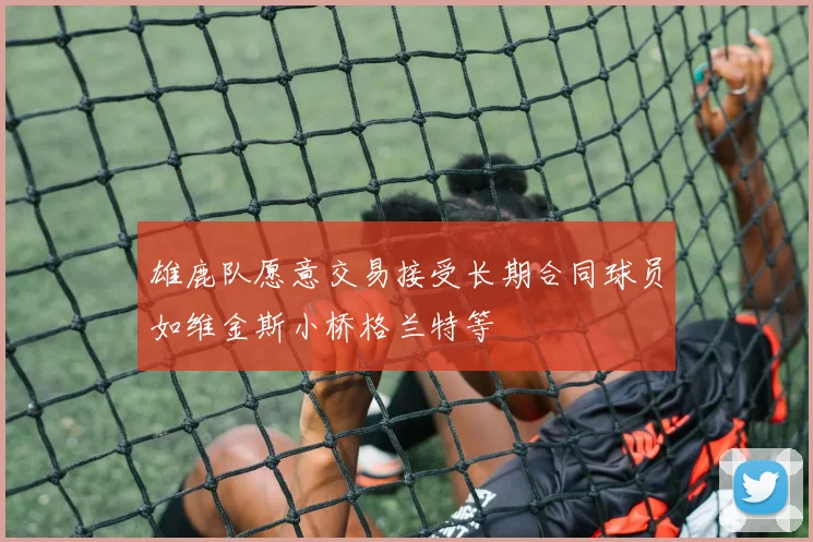 雄鹿队愿意交易接受长期合同球员如维金斯小桥格兰特等
