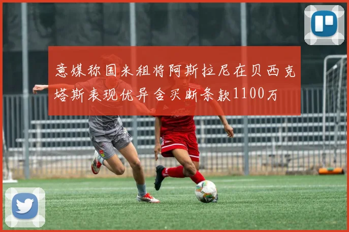 意媒称国米租将阿斯拉尼在贝西克塔斯表现优异含买断条款1100万