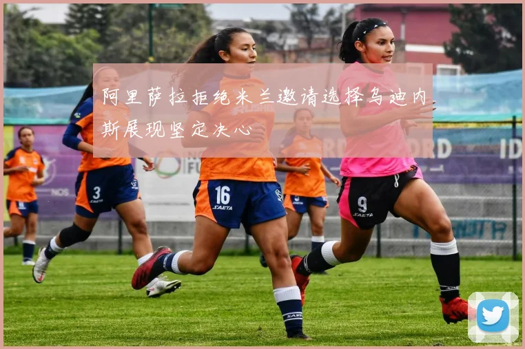 阿里萨拉拒绝米兰邀请选择乌迪内斯展现坚定决心