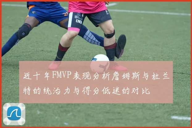 近十年FMVP表现分析詹姆斯与杜兰特的统治力与得分低迷的对比
