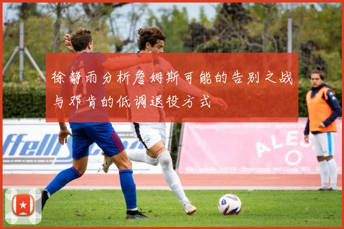 徐静雨分析詹姆斯可能的告别之战与邓肯的低调退役方式