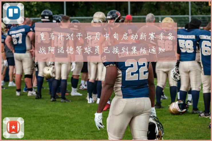 皇马计划于七月中旬启动新赛季备战阿诺德等球员已接到集结通知