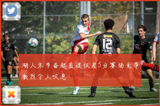 湖人末节奋起直追仅差5分赛场竞争激烈令人叹息