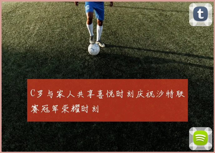 C罗与家人共享喜悦时刻庆祝沙特联赛冠军荣耀时刻