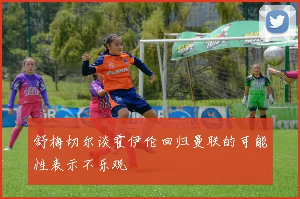 舒梅切尔谈霍伊伦回归曼联的可能性表示不乐观