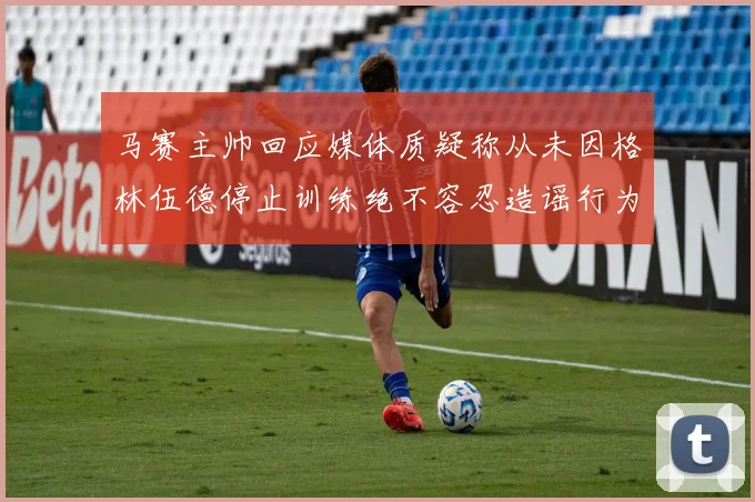 马赛主帅回应媒体质疑称从未因格林伍德停止训练绝不容忍造谣行为