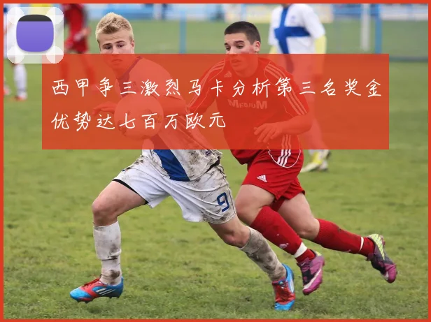 西甲争三激烈马卡分析第三名奖金优势达七百万欧元