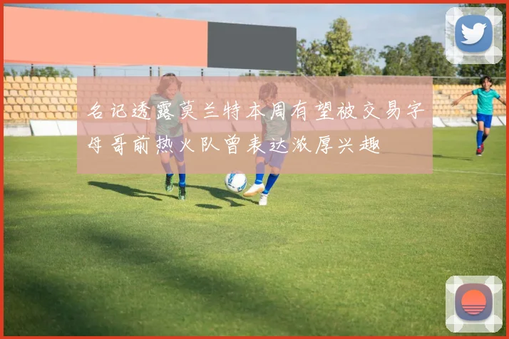 名记透露莫兰特本周有望被交易字母哥前热火队曾表达浓厚兴趣