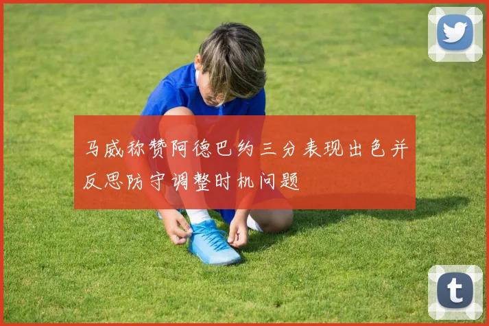 马威称赞阿德巴约三分表现出色并反思防守调整时机问题