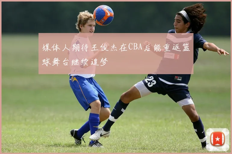 媒体人期待王俊杰在CBA后能重返篮球舞台继续追梦