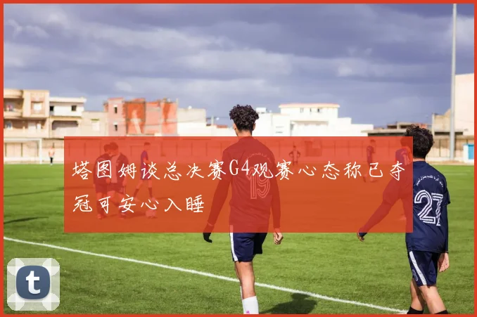 塔图姆谈总决赛G4观赛心态称已夺冠可安心入睡