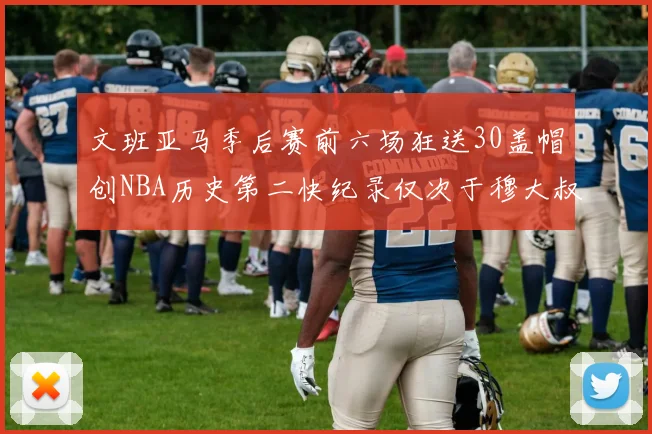 文班亚马季后赛前六场狂送30盖帽创NBA历史第二快纪录仅次于穆大叔的五场表现